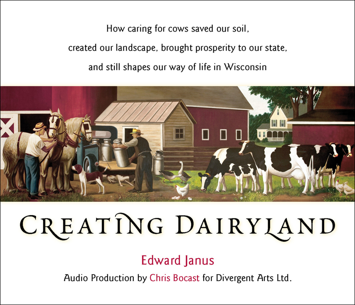 Creating Dairyland: How caring for cows saved our soil, created our landscape, brought prosperity to our state, and still shapes our way of life in Wisconsin Edward Janus