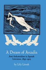 cover of A Dream of Arcadia: Anti-Industrialism in Spanish LIterature, 1895–1905