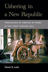 cover of Ushering in a New Republic: Theologies of Arrival at Rome in the First Century BCE