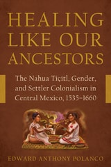 cover of Healing Like Our Ancestors: The Nahua Tiçitl, Gender, and Settler Colonialism in Central Mexico, 1535–1660