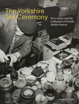 cover of The Yorkshire Tea Ceremony: W. A. Ismay and His Collection of British Studio Pottery